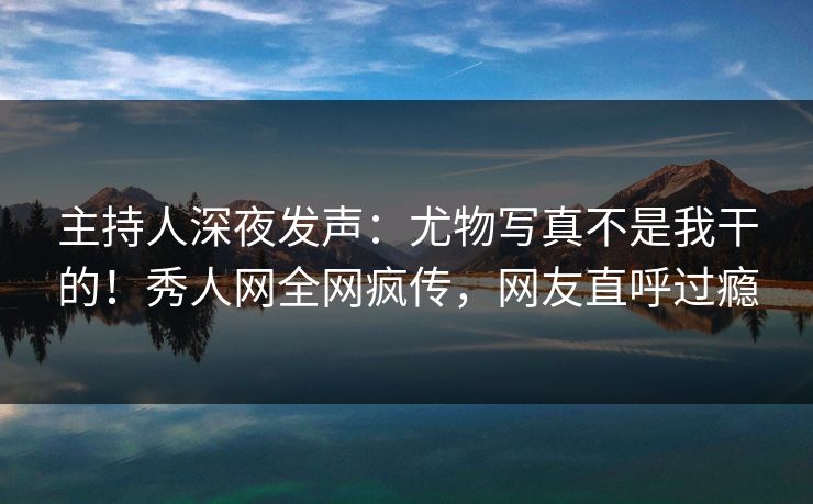 主持人深夜发声:尤物写真不是我干的!秀人网全网疯传,网友直呼过瘾 主持人深夜发声:尤物写真不是我干的!秀人网全网疯传,网友直呼过瘾