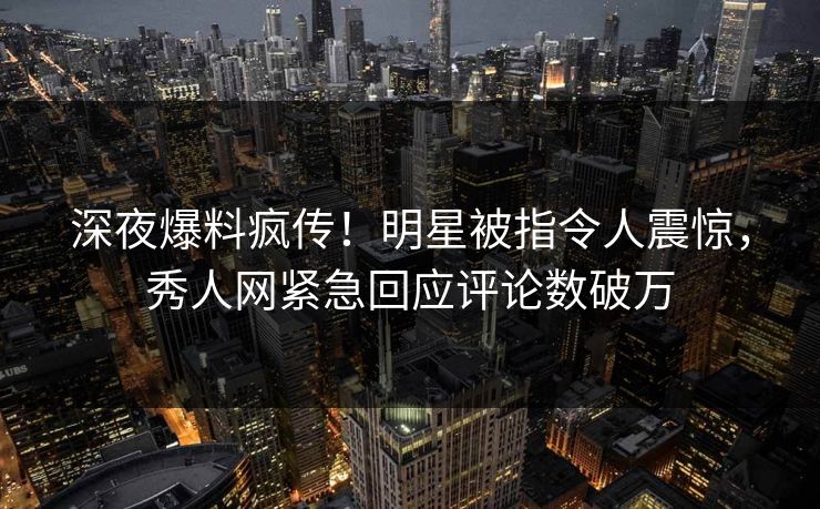 深夜爆料疯传！明星被指令人震惊，秀人网紧急回应评论数破万