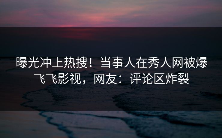 曝光冲上热搜！当事人在秀人网被爆飞飞影视，网友：评论区炸裂