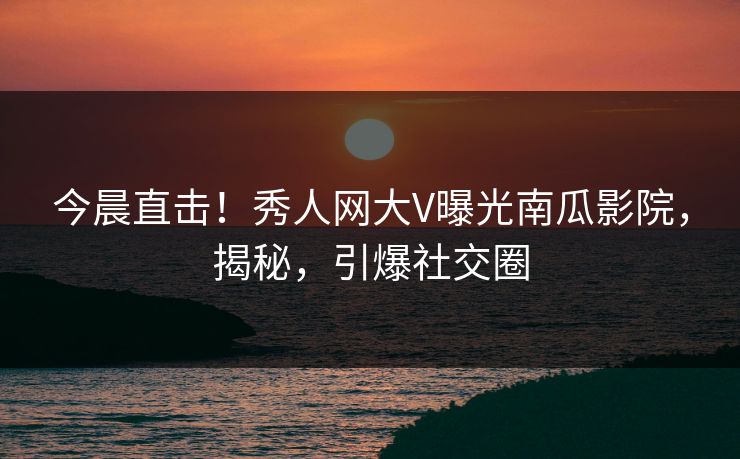 今晨直击！秀人网大V曝光南瓜影院，揭秘，引爆社交圈