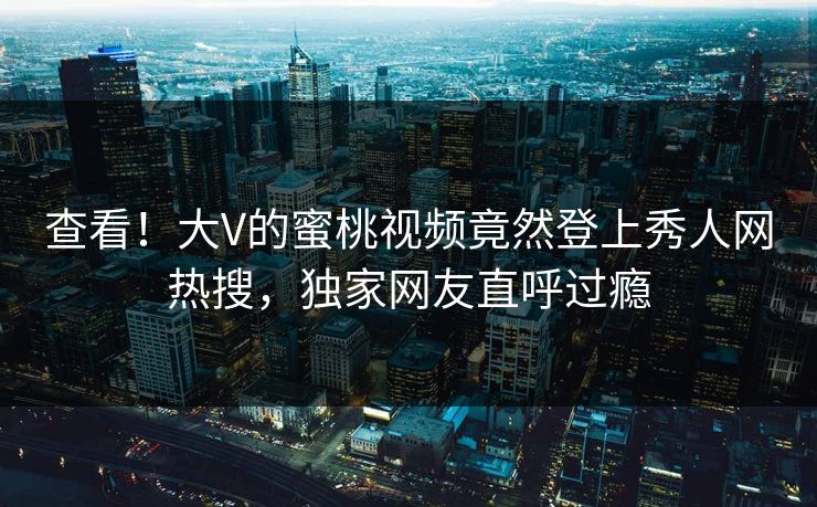 查看！大V的蜜桃视频竟然登上秀人网热搜，独家网友直呼过瘾