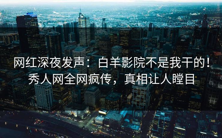 网红深夜发声：白羊影院不是我干的！秀人网全网疯传，真相让人瞠目