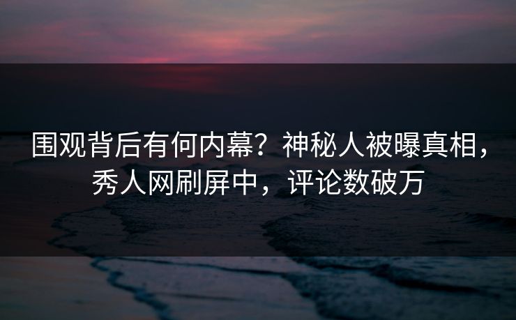 围观背后有何内幕？神秘人被曝真相，秀人网刷屏中，评论数破万