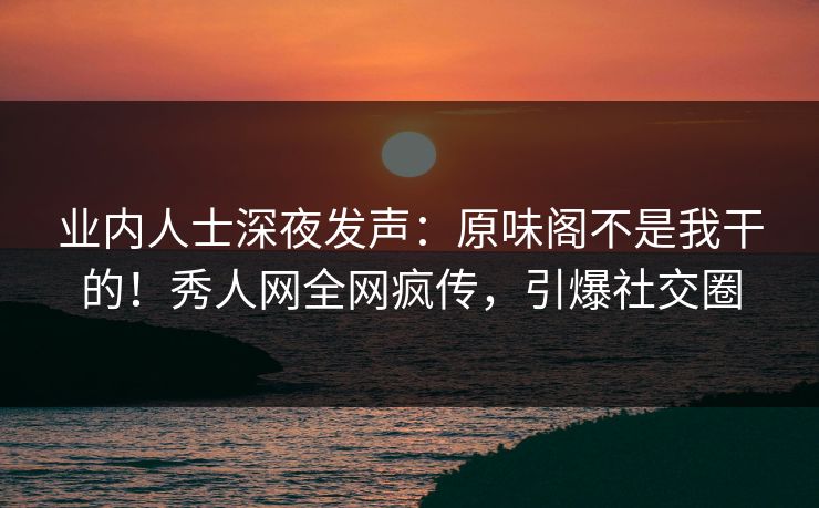 业内人士深夜发声:原味阁不是我干的!秀人网全网疯传,引爆社交圈
