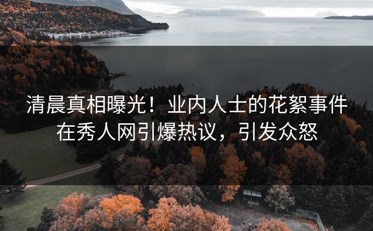 清晨真相曝光!业内人士的花絮事件在秀人网引爆热议,引发众怒