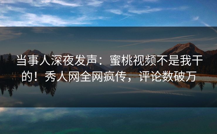 当事人深夜发声：蜜桃视频不是我干的！秀人网全网疯传，评论数破万