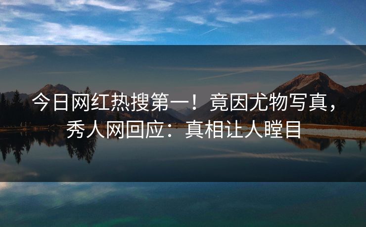 今日网红热搜第一！竟因尤物写真，秀人网回应：真相让人瞠目