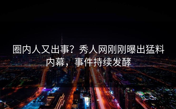 圈内人又出事?秀人网刚刚曝出猛料内幕,事件持续发酵