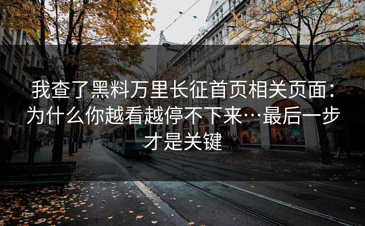 我查了黑料万里长征首页相关页面：为什么你越看越停不下来…最后一步才是关键