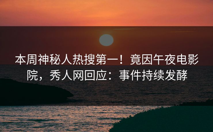 本周神秘人热搜第一！竟因午夜电影院，秀人网回应：事件持续发酵