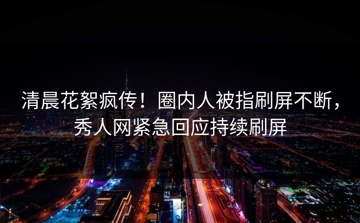 清晨花絮疯传！圈内人被指刷屏不断，秀人网紧急回应持续刷屏