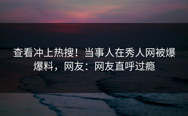 查看冲上热搜！当事人在秀人网被爆爆料，网友：网友直呼过瘾