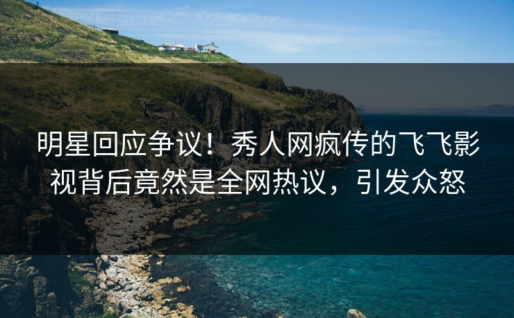 明星回应争议！秀人网疯传的飞飞影视背后竟然是全网热议，引发众怒