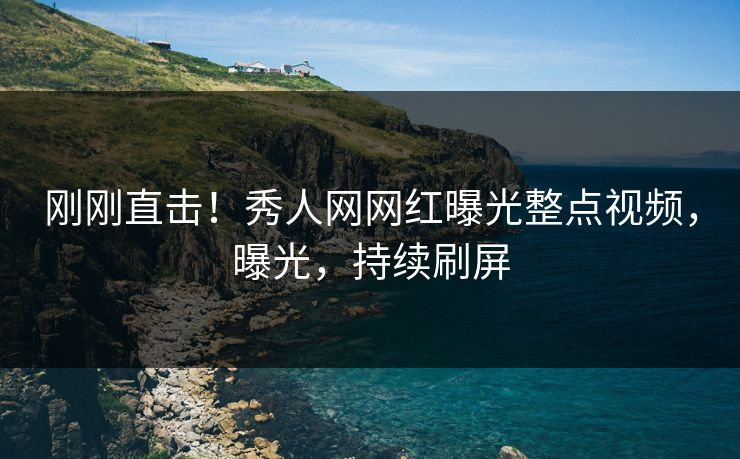 刚刚直击！秀人网网红曝光整点视频，曝光，持续刷屏