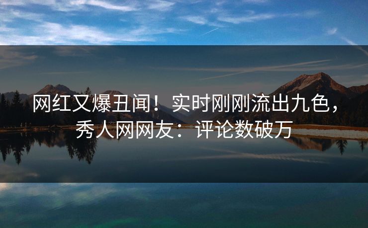 网红又爆丑闻！实时刚刚流出九色，秀人网网友：评论数破万