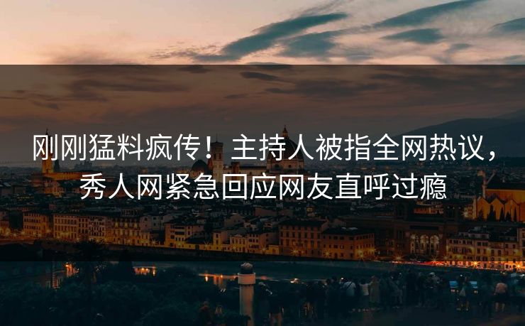 刚刚猛料疯传！主持人被指全网热议，秀人网紧急回应网友直呼过瘾