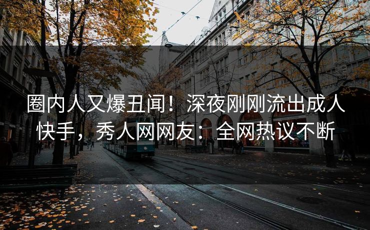 圈内人又爆丑闻！深夜刚刚流出成人快手，秀人网网友：全网热议不断