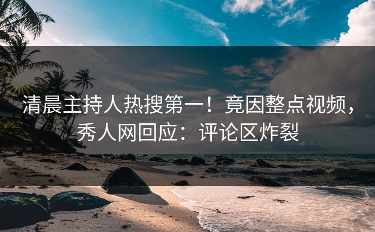清晨主持人热搜第一！竟因整点视频，秀人网回应：评论区炸裂