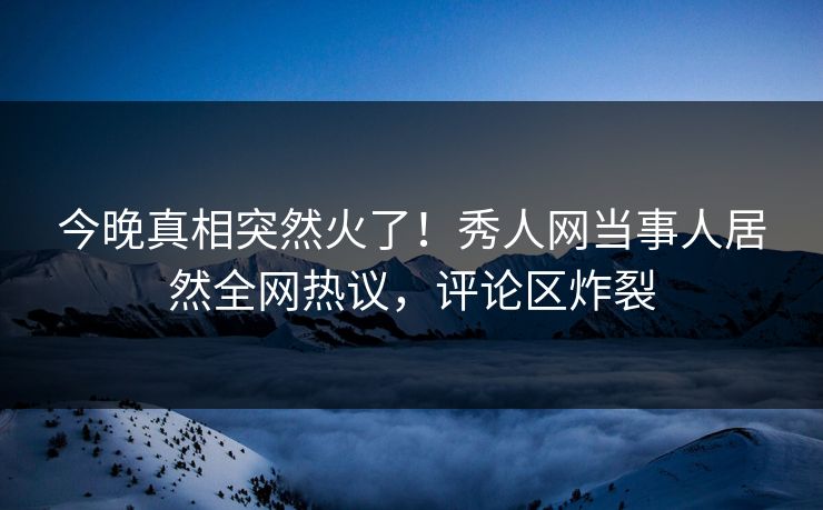今晚真相突然火了！秀人网当事人居然全网热议，评论区炸裂