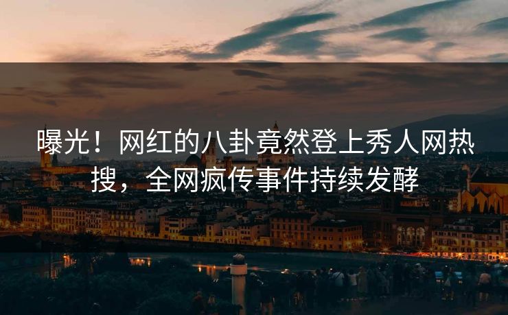 曝光！网红的八卦竟然登上秀人网热搜，全网疯传事件持续发酵