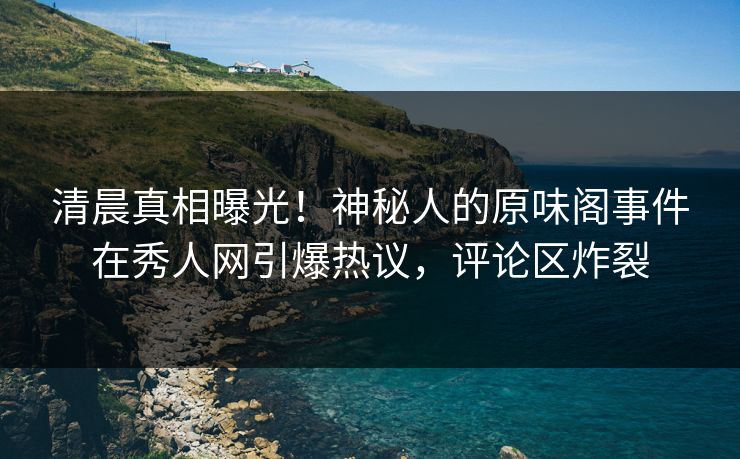 清晨真相曝光！神秘人的原味阁事件在秀人网引爆热议，评论区炸裂