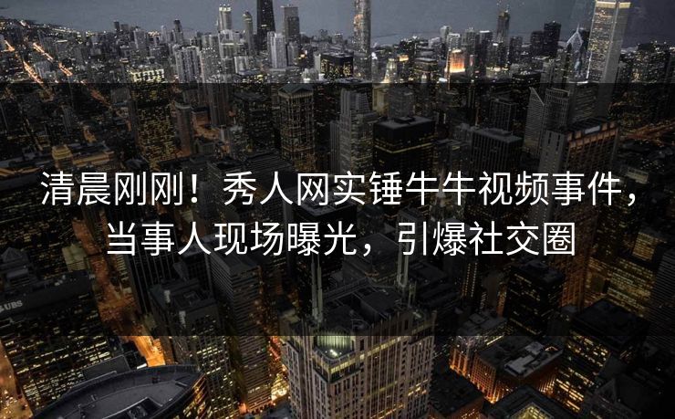 清晨刚刚！秀人网实锤牛牛视频事件，当事人现场曝光，引爆社交圈