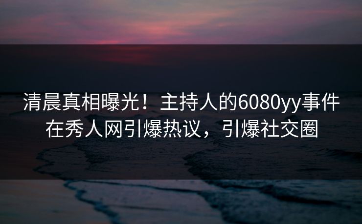 清晨真相曝光！主持人的6080yy事件在秀人网引爆热议，引爆社交圈