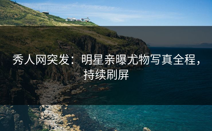 秀人网突发：明星亲曝尤物写真全程，持续刷屏