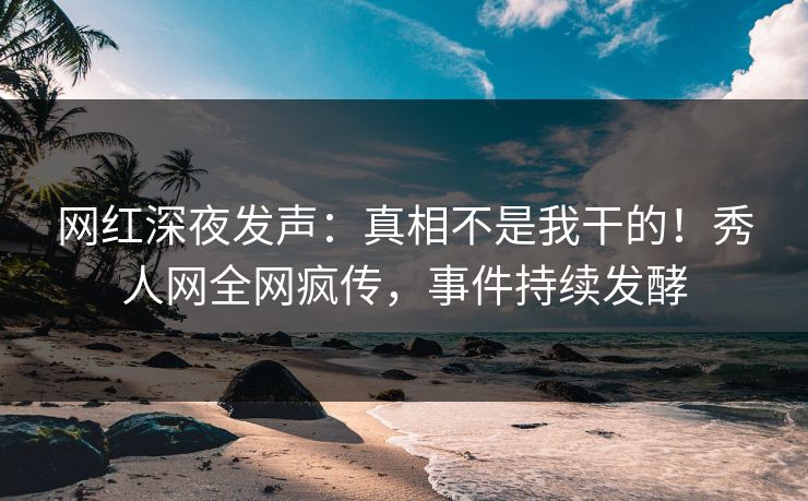 网红深夜发声：真相不是我干的！秀人网全网疯传，事件持续发酵