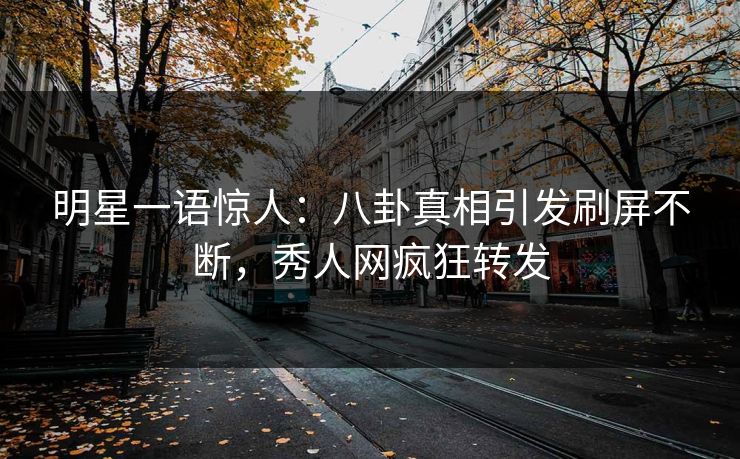 明星一语惊人：八卦真相引发刷屏不断，秀人网疯狂转发
