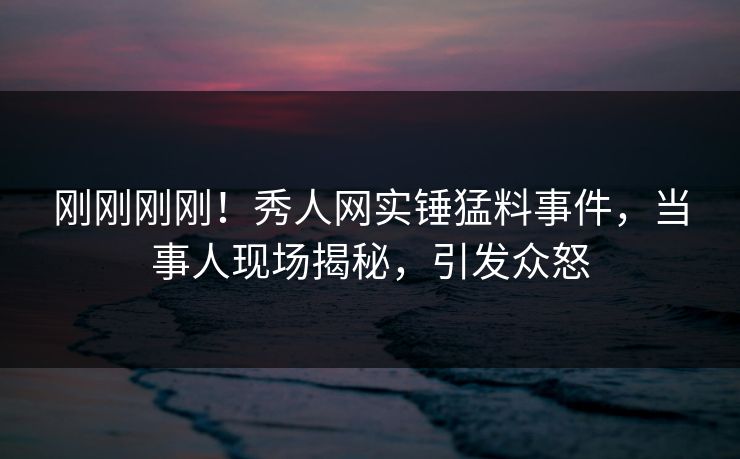 刚刚刚刚！秀人网实锤猛料事件，当事人现场揭秘，引发众怒