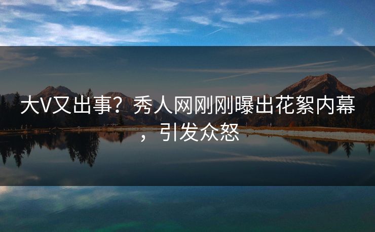 大V又出事？秀人网刚刚曝出花絮内幕，引发众怒