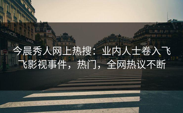 今晨秀人网上热搜:业内人士卷入飞飞影视事件,热门,全网热议不断