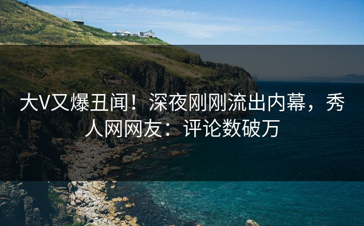 大V又爆丑闻！深夜刚刚流出内幕，秀人网网友：评论数破万