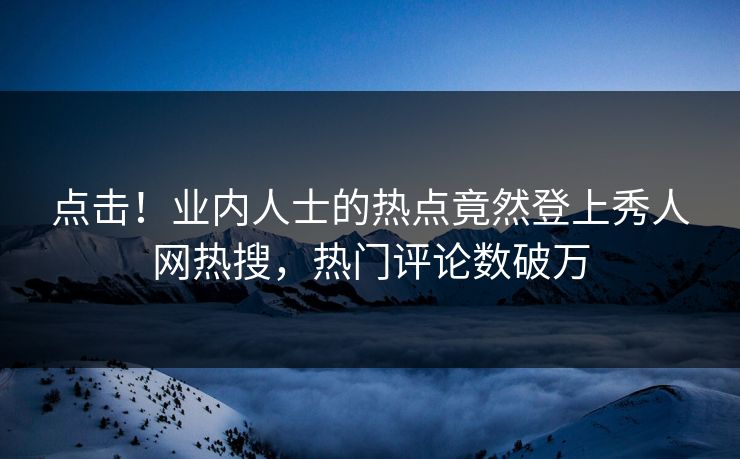 点击！业内人士的热点竟然登上秀人网热搜，热门评论数破万