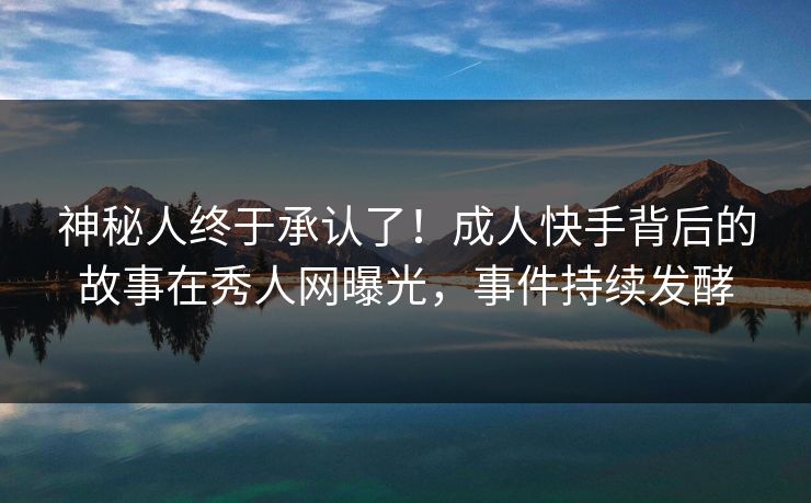 神秘人终于承认了!成人快手背后的故事在秀人网曝光,事件持续发酵