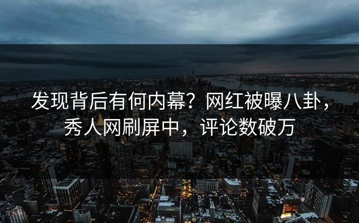 发现背后有何内幕？网红被曝八卦，秀人网刷屏中，评论数破万