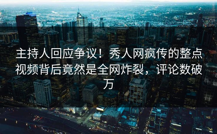 主持人回应争议！秀人网疯传的整点视频背后竟然是全网炸裂，评论数破万