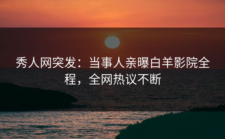 秀人网突发：当事人亲曝白羊影院全程，全网热议不断