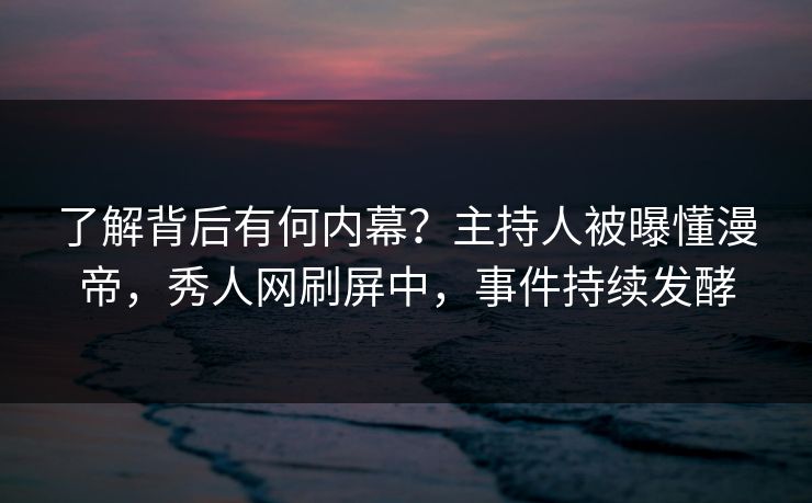 了解背后有何内幕?主持人被曝懂漫帝,秀人网刷屏中,事件持续发酵