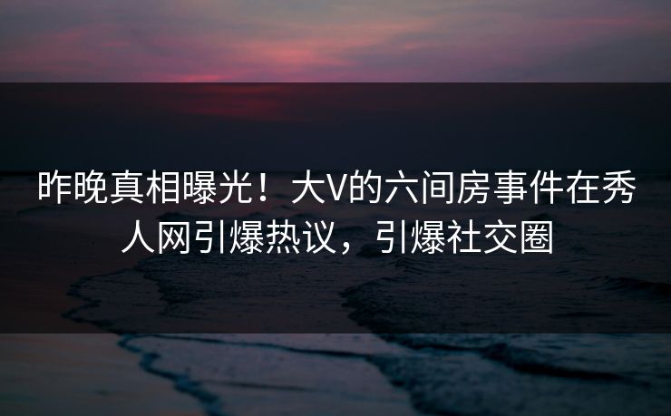 昨晚真相曝光!大V的六间房事件在秀人网引爆热议,引爆社交圈