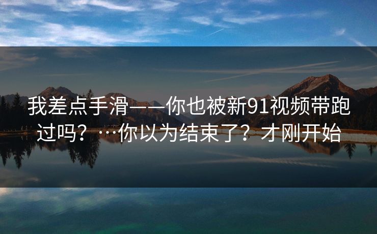 我差点手滑——你也被新91视频带跑过吗?…你以为结束了?才刚开始