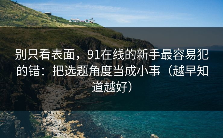 别只看表面，91在线的新手最容易犯的错：把选题角度当成小事（越早知道越好）