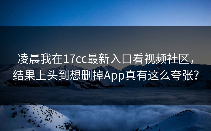 凌晨我在17cc最新入口看视频社区，结果上头到想删掉App真有这么夸张？