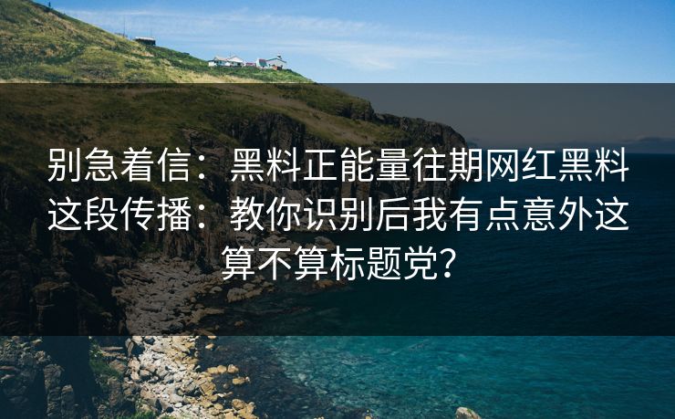 别急着信：黑料正能量往期网红黑料这段传播：教你识别后我有点意外这算不算标题党？