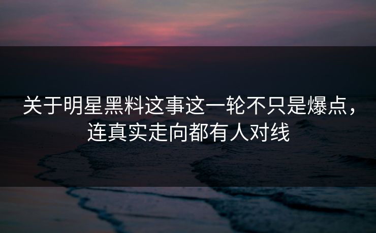 关于明星黑料这事这一轮不只是爆点,连真实走向都有人对线