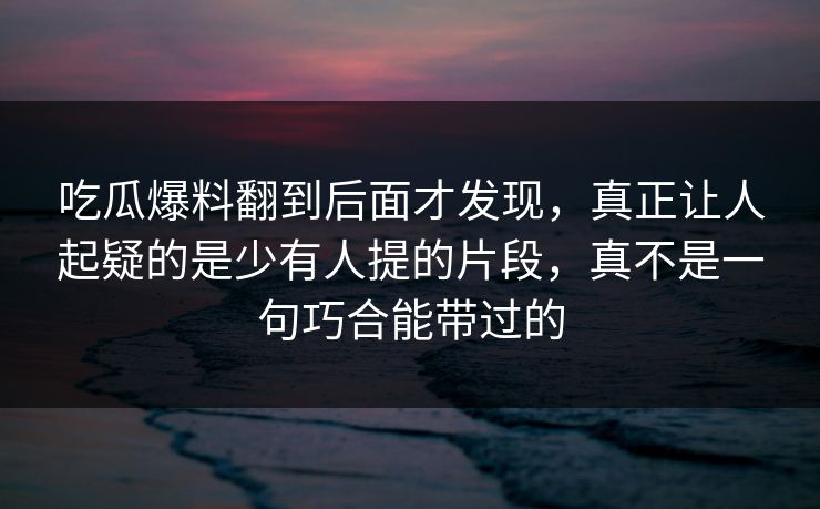 吃瓜爆料翻到后面才发现,真正让人起疑的是少有人提的片段,真不是一句巧合能带过的