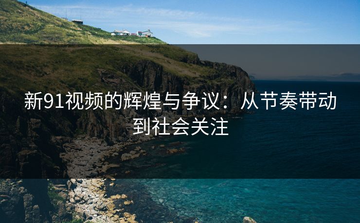 新91视频的辉煌与争议：从节奏带动到社会关注
